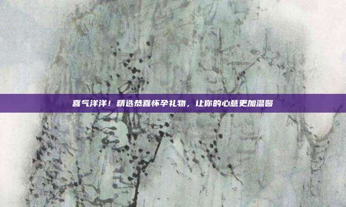 喜气洋洋！精选恭喜怀孕礼物，让你的心意更加温馨