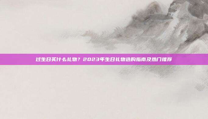 过生日买什么礼物？2023年生日礼物选购指南及热门推荐