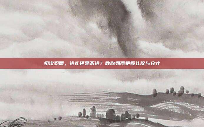 初次见面，送礼还是不送？教你如何把握礼仪与分寸