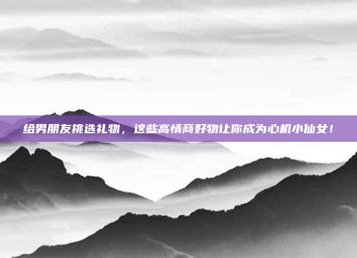 给男朋友挑选礼物，这些高情商好物让你成为心机小仙女！