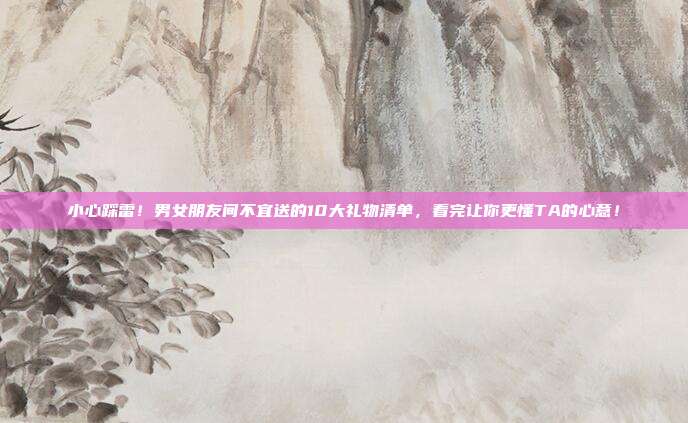 小心踩雷！男女朋友间不宜送的10大礼物清单，看完让你更懂TA的心意！