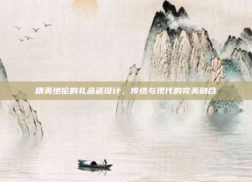 精美绝伦的礼品瓷设计，传统与现代的完美融合