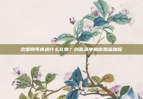 恋爱周年庆送什么礼物？创意清单助你甜蜜加冕