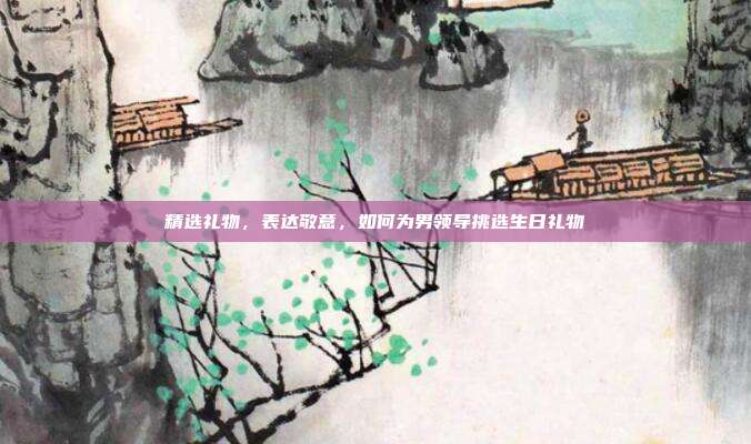 精选礼物，表达敬意，如何为男领导挑选生日礼物