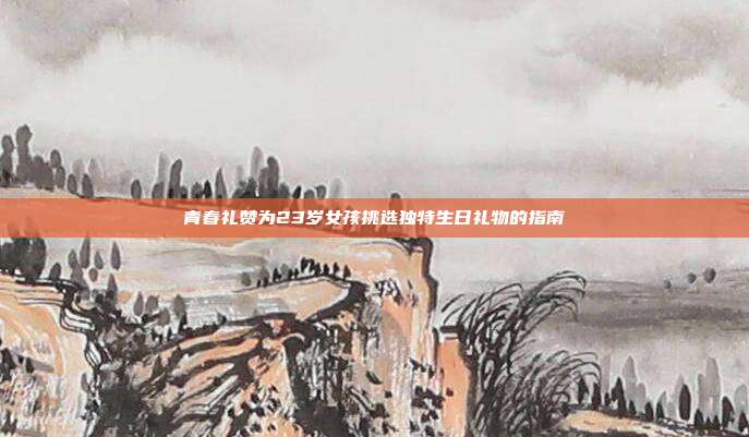 青春礼赞为23岁女孩挑选独特生日礼物的指南