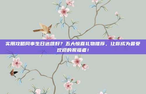实用攻略同事生日送啥好？五大惊喜礼物推荐，让你成为最受欢迎的祝福者！