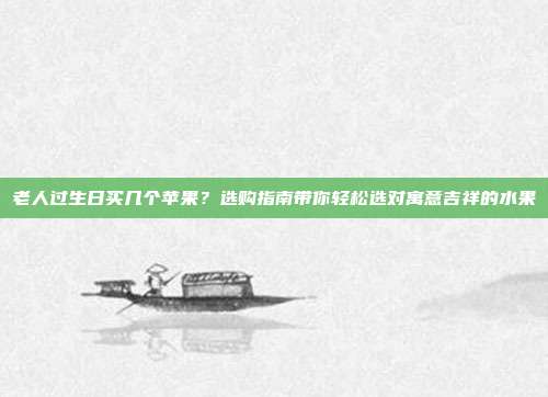 老人过生日买几个苹果？选购指南带你轻松选对寓意吉祥的水果
