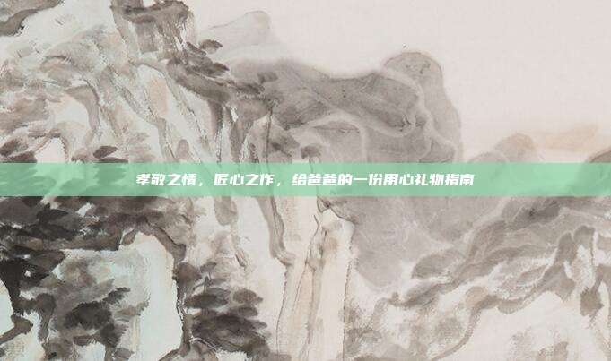 孝敬之情，匠心之作，给爸爸的一份用心礼物指南