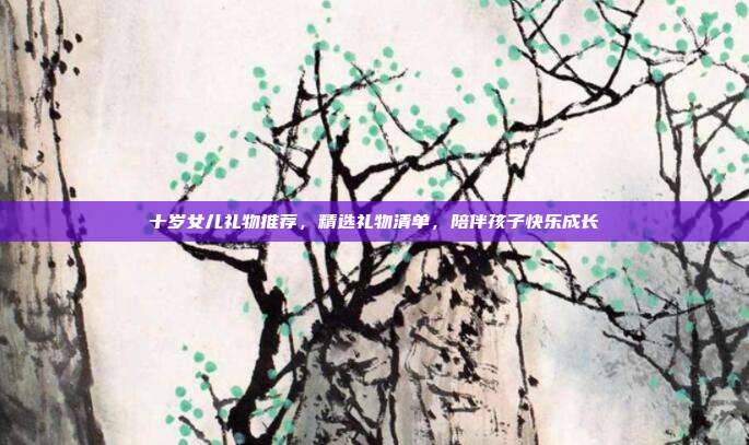 十岁女儿礼物推荐，精选礼物清单，陪伴孩子快乐成长