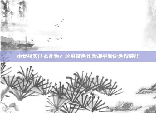 小女孩买什么礼物？这份精选礼物清单助你选到最佳