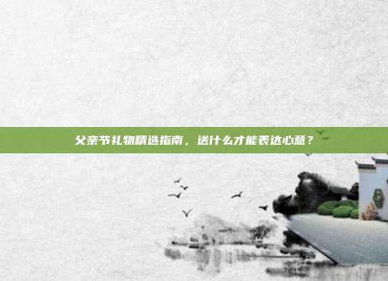 父亲节礼物精选指南，送什么才能表达心意？