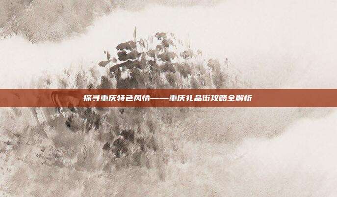 探寻重庆特色风情——重庆礼品街攻略全解析