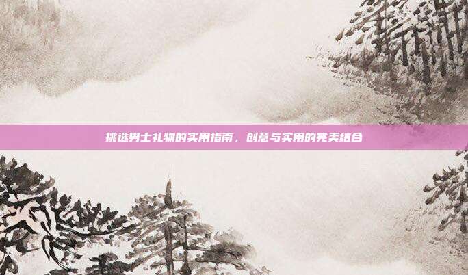 挑选男士礼物的实用指南，创意与实用的完美结合