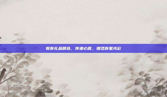 祝寿礼品精选，传递心意，增添寿星光彩