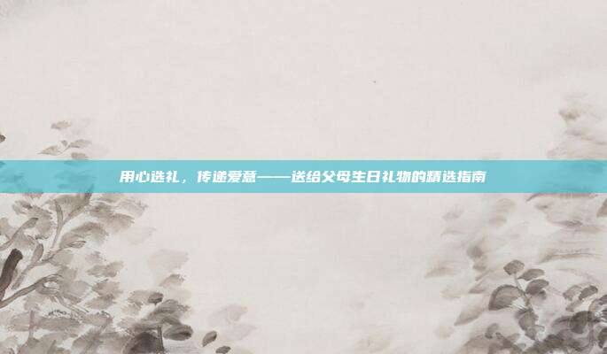 用心选礼，传递爱意——送给父母生日礼物的精选指南