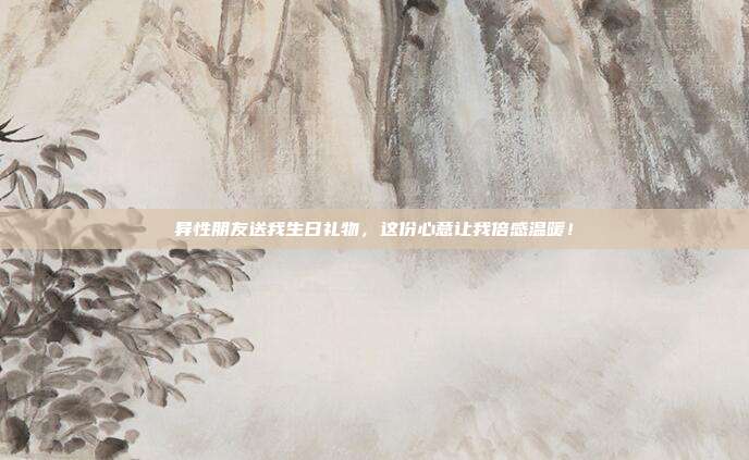 异性朋友送我生日礼物，这份心意让我倍感温暖！