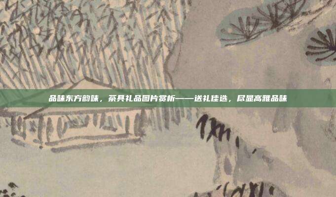 品味东方韵味，茶具礼品图片赏析——送礼佳选，尽显高雅品味