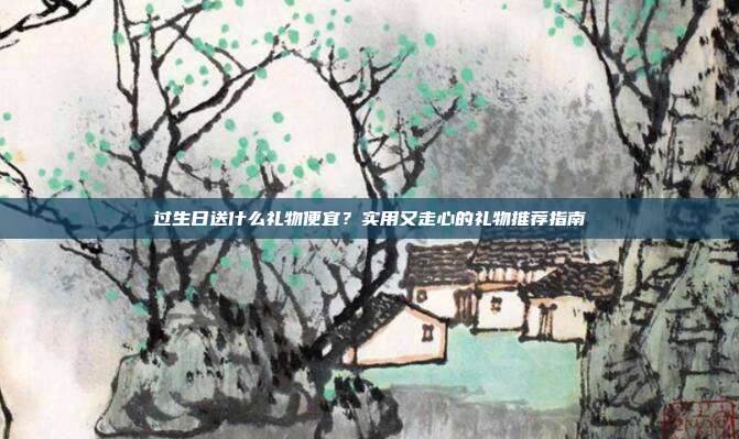 过生日送什么礼物便宜？实用又走心的礼物推荐指南