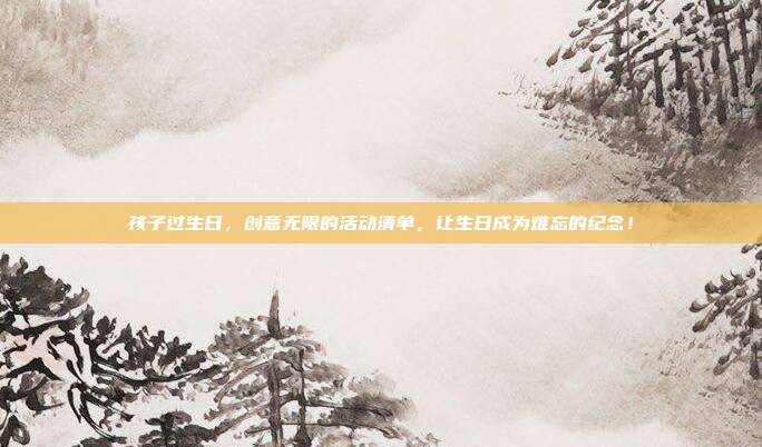孩子过生日，创意无限的活动清单，让生日成为难忘的纪念！