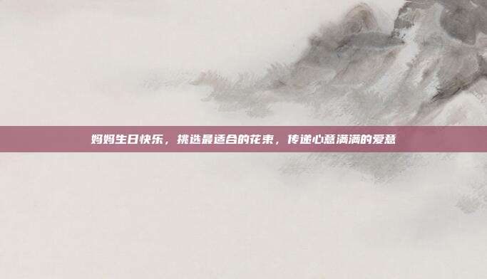 妈妈生日快乐，挑选最适合的花束，传递心意满满的爱意