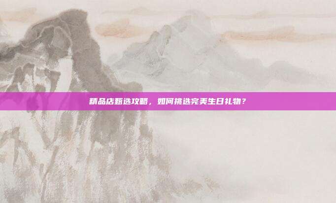 精品店甄选攻略，如何挑选完美生日礼物？