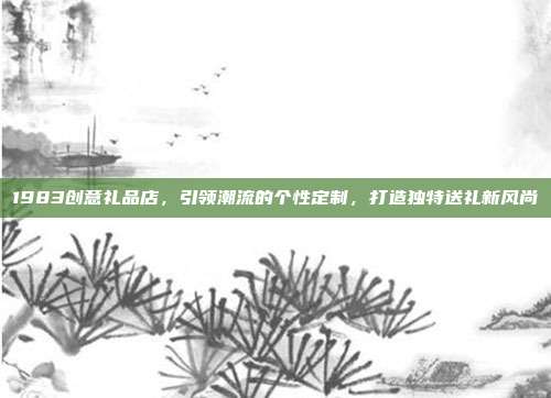1983创意礼品店，引领潮流的个性定制，打造独特送礼新风尚