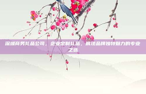 深圳商务礼品公司，企业定制礼品，展现品牌独特魅力的专业之选