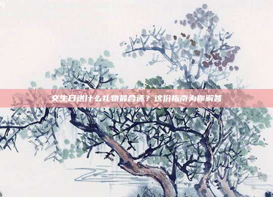 交生日送什么礼物最合适？这份指南为你解答