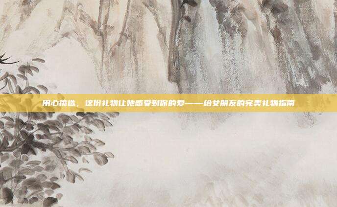 用心挑选，这份礼物让她感受到你的爱——给女朋友的完美礼物指南