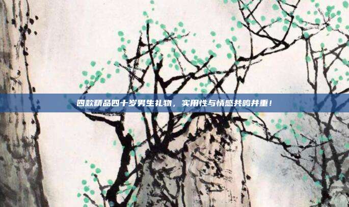 四款精品四十岁男生礼物，实用性与情感共鸣并重！