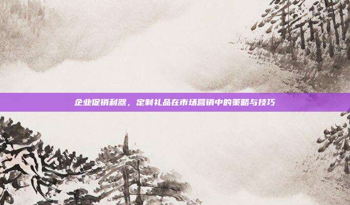 企业促销利器，定制礼品在市场营销中的策略与技巧