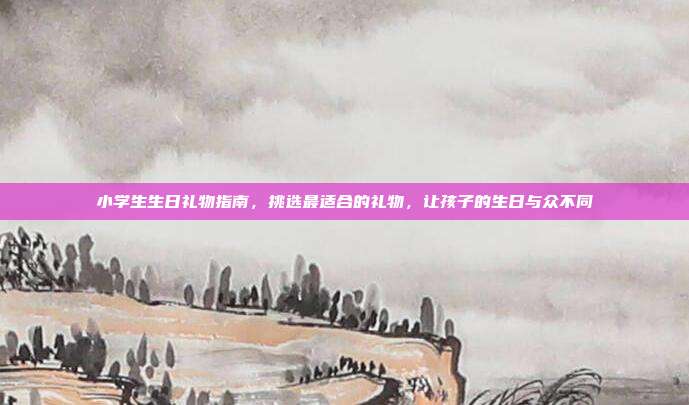 小学生生日礼物指南，挑选最适合的礼物，让孩子的生日与众不同