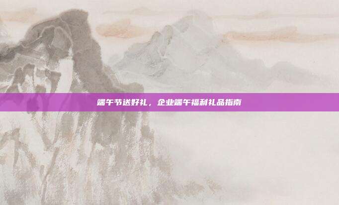 端午节送好礼，企业端午福利礼品指南