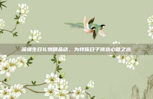 深圳生日礼物精品店，为特殊日子挑选心意之选