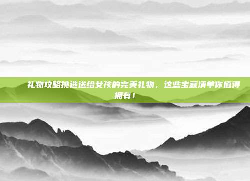 🎁礼物攻略挑选送给女孩的完美礼物，这些宝藏清单你值得拥有！