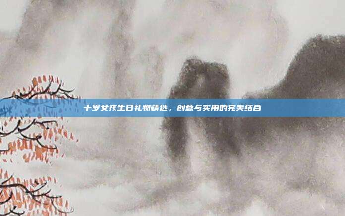 十岁女孩生日礼物精选，创意与实用的完美结合
