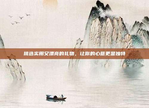 挑选实用又漂亮的礼物，让你的心意更显独特
