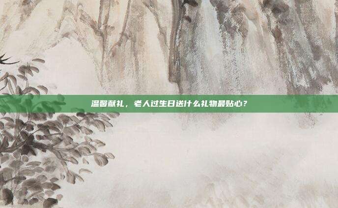 温馨献礼，老人过生日送什么礼物最贴心？