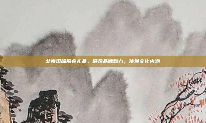 北京国际展会礼品，展示品牌魅力，传递文化内涵