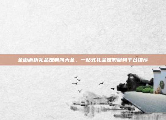 全面解析礼品定制网大全，一站式礼品定制服务平台推荐