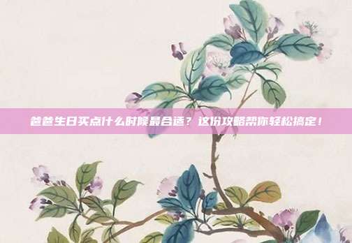爸爸生日买点什么时候最合适？这份攻略帮你轻松搞定！