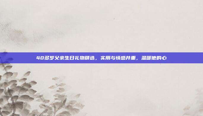40多岁父亲生日礼物精选，实用与情感并重，温暖他的心