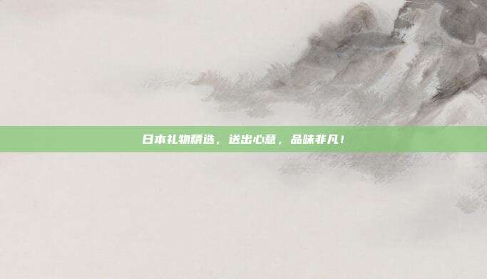 日本礼物精选，送出心意，品味非凡！