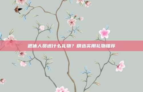 退休人员送什么礼物？精选实用礼物推荐