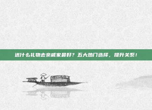 送什么礼物去亲戚家最好？五大热门选择，提升关系！