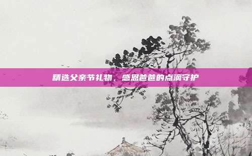 精选父亲节礼物，感恩爸爸的点滴守护