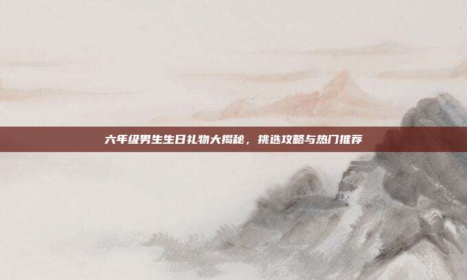 六年级男生生日礼物大揭秘，挑选攻略与热门推荐