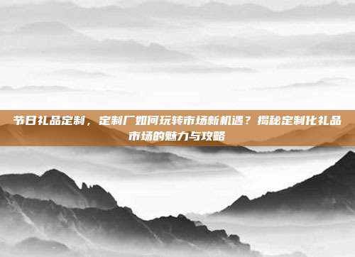 节日礼品定制，定制厂如何玩转市场新机遇？揭秘定制化礼品市场的魅力与攻略