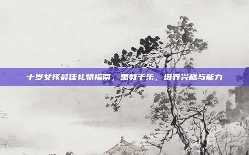 十岁女孩最佳礼物指南，寓教于乐，培养兴趣与能力