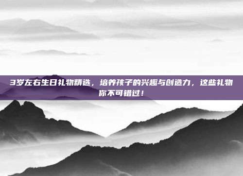 3岁左右生日礼物精选，培养孩子的兴趣与创造力，这些礼物你不可错过！